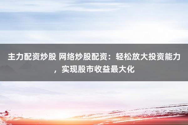 主力配资炒股 网络炒股配资：轻松放大投资能力，实现股市收益最大化