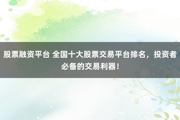 股票融资平台 全国十大股票交易平台排名，投资者必备的交易利器！