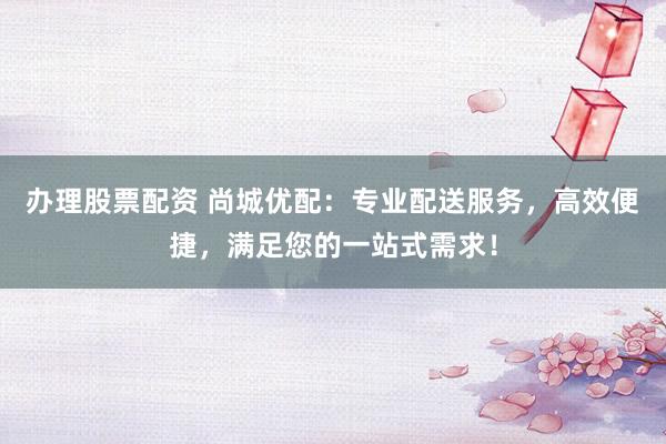 办理股票配资 尚城优配：专业配送服务，高效便捷，满足您的一站式需求！