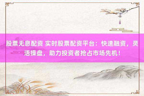 股票无息配资 实时股票配资平台：快速融资，灵活操盘，助力投资者抢占市场先机！