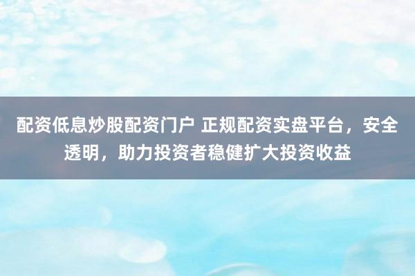 配资低息炒股配资门户 正规配资实盘平台，安全透明，助力投资者稳健扩大投资收益
