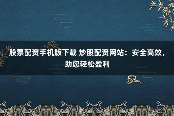 股票配资手机版下载 炒股配资网站：安全高效，助您轻松盈利