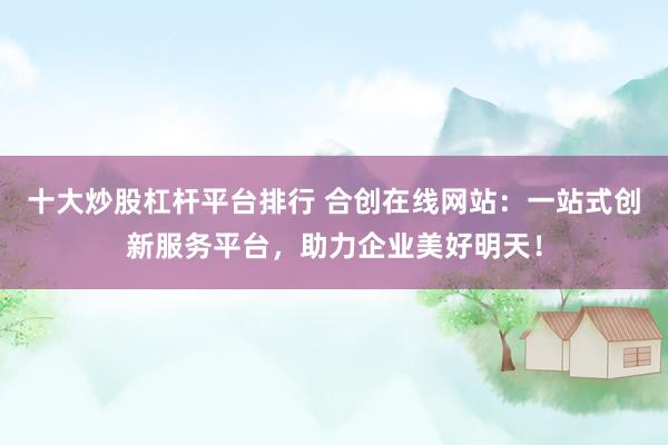 十大炒股杠杆平台排行 合创在线网站：一站式创新服务平台，助力企业美好明天！
