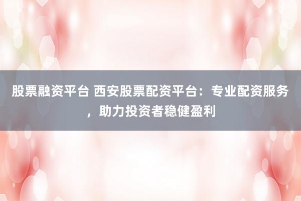 股票融资平台 西安股票配资平台：专业配资服务，助力投资者稳健盈利