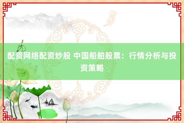 配资网络配资炒股 中国船舶股票：行情分析与投资策略