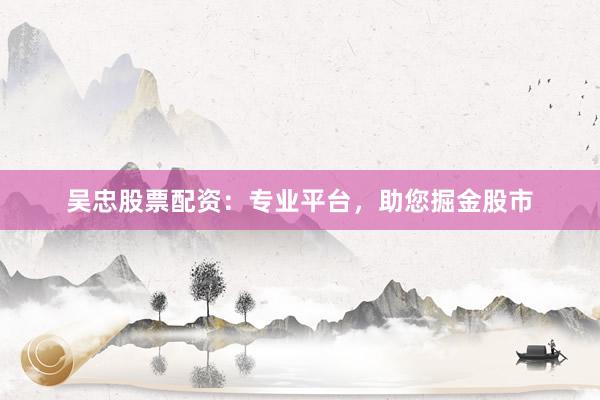 吴忠股票配资：专业平台，助您掘金股市