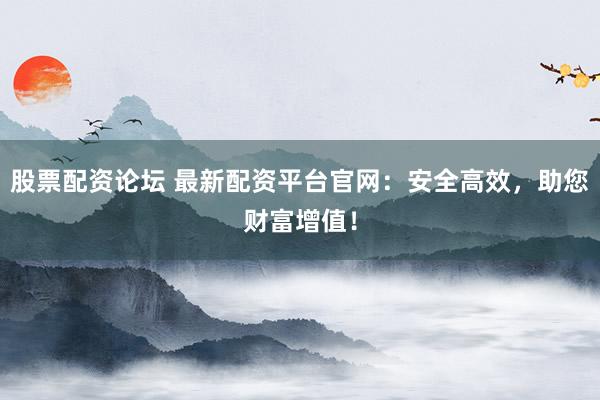 股票配资论坛 最新配资平台官网：安全高效，助您财富增值！