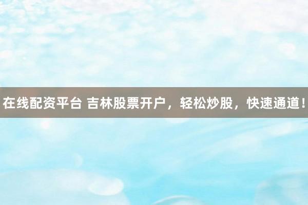 在线配资平台 吉林股票开户，轻松炒股，快速通道！