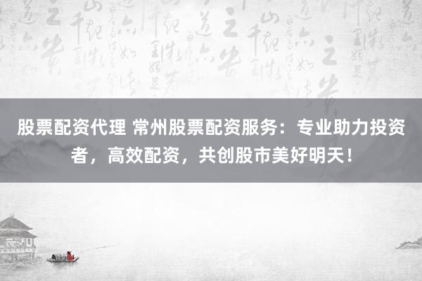 股票配资代理 常州股票配资服务：专业助力投资者，高效配资，共创股市美好明天！