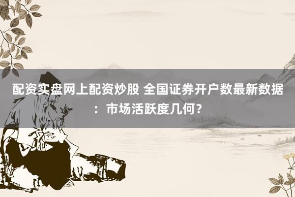 配资实盘网上配资炒股 全国证券开户数最新数据：市场活跃度几何？