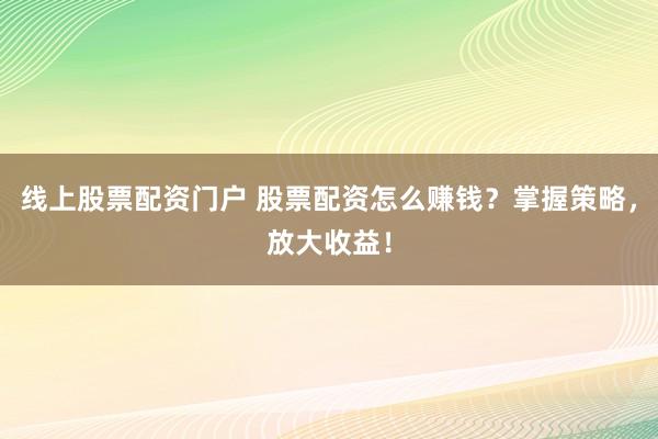 线上股票配资门户 股票配资怎么赚钱？掌握策略，放大收益！