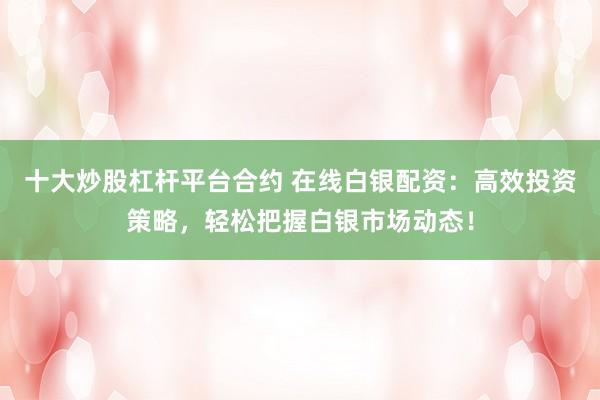 十大炒股杠杆平台合约 在线白银配资：高效投资策略，轻松把握白银市场动态！