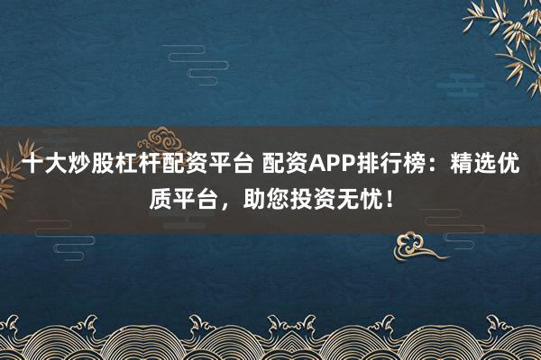 十大炒股杠杆配资平台 配资APP排行榜：精选优质平台，助您投资无忧！