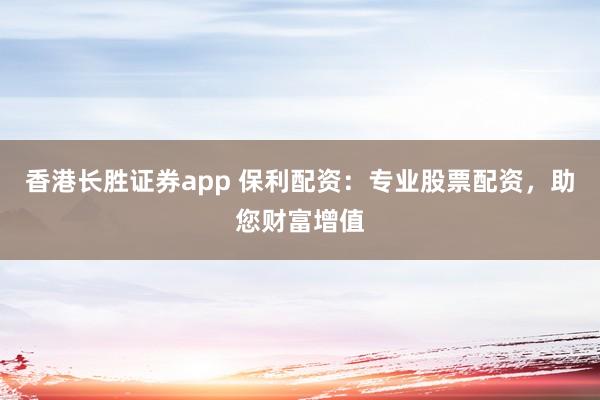 香港长胜证券app 保利配资：专业股票配资，助您财富增值