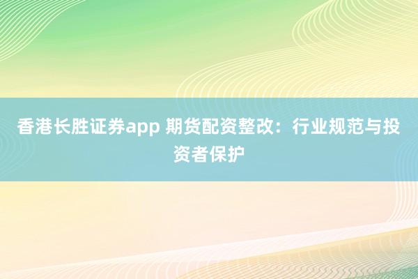 香港长胜证券app 期货配资整改：行业规范与投资者保护