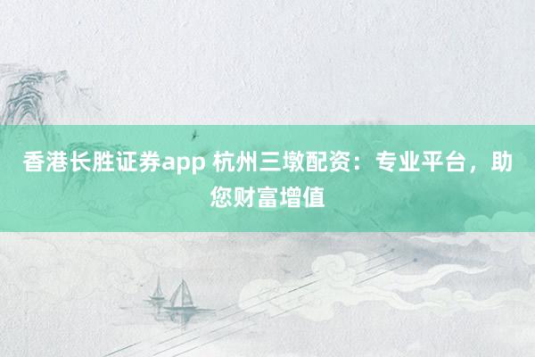 香港长胜证券app 杭州三墩配资：专业平台，助您财富增值