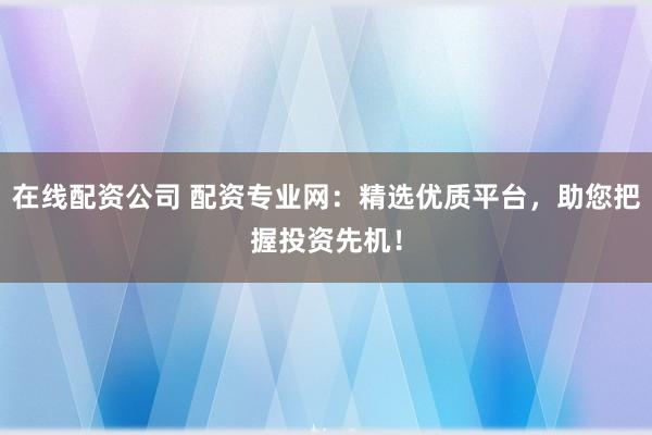 在线配资公司 配资专业网：精选优质平台，助您把握投资先机！