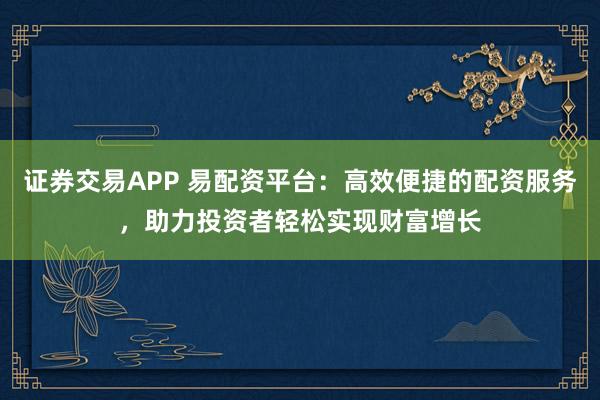 证券交易APP 易配资平台：高效便捷的配资服务，助力投资者轻松实现财富增长
