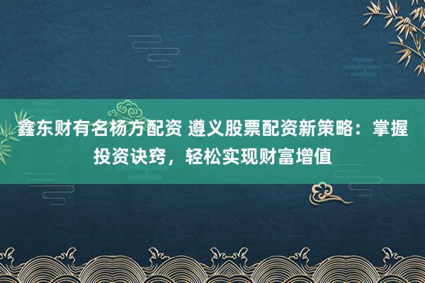 鑫东财有名杨方配资 遵义股票配资新策略：掌握投资诀窍，轻松实现财富增值