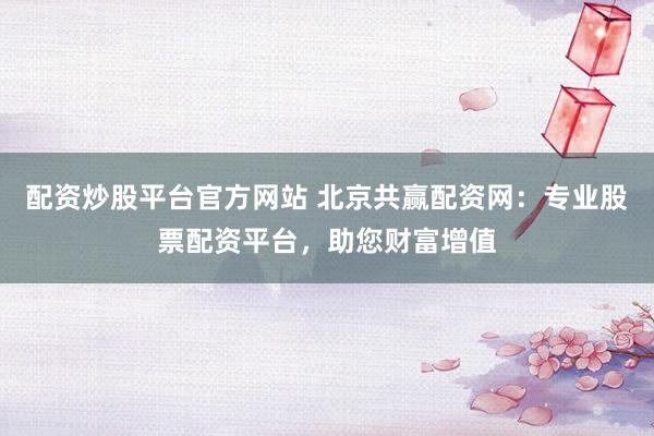 配资炒股平台官方网站 北京共赢配资网：专业股票配资平台，助您财富增值