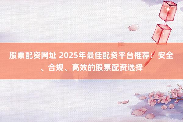 股票配资网址 2025年最佳配资平台推荐：安全、合规、高效的股票配资选择