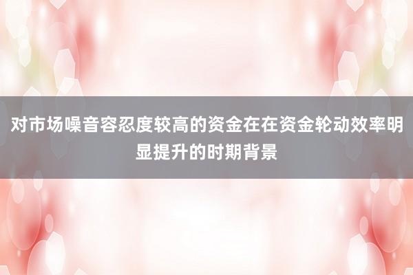 对市场噪音容忍度较高的资金在在资金轮动效率明显提升的时期背景