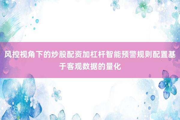 风控视角下的炒股配资加杠杆智能预警规则配置基于客观数据的量化
