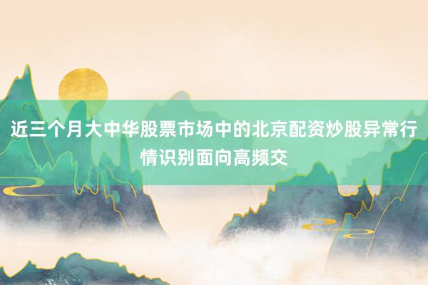 近三个月大中华股票市场中的北京配资炒股异常行情识别面向高频交