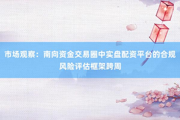 市场观察：南向资金交易圈中实盘配资平台的合规风险评估框架跨周