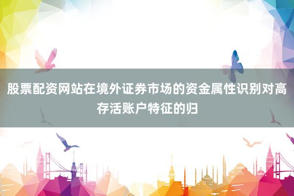股票配资网站在境外证券市场的资金属性识别对高存活账户特征的归