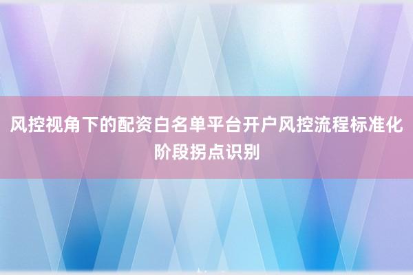 风控视角下的配资白名单平台开户风控流程标准化阶段拐点识别