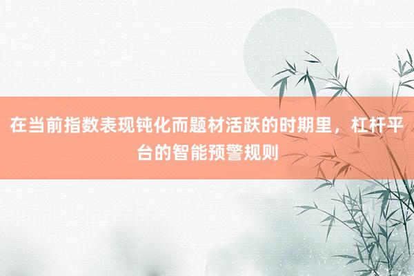 在当前指数表现钝化而题材活跃的时期里，杠杆平台的智能预警规则