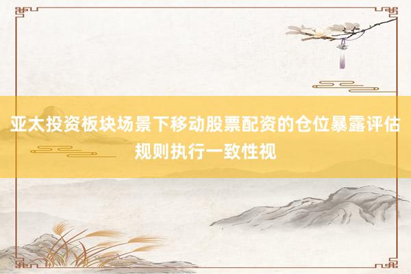 亚太投资板块场景下移动股票配资的仓位暴露评估规则执行一致性视